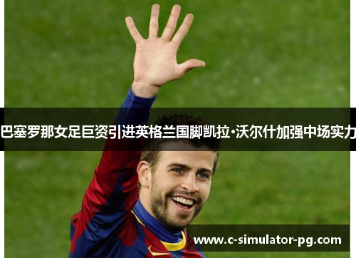 巴塞罗那女足巨资引进英格兰国脚凯拉·沃尔什加强中场实力